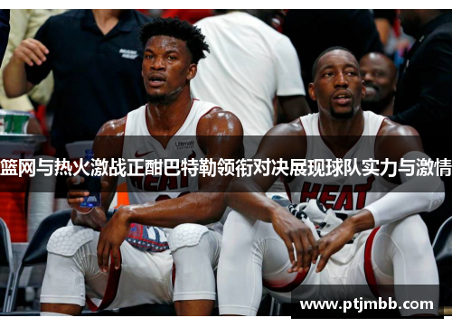 篮网与热火激战正酣巴特勒领衔对决展现球队实力与激情